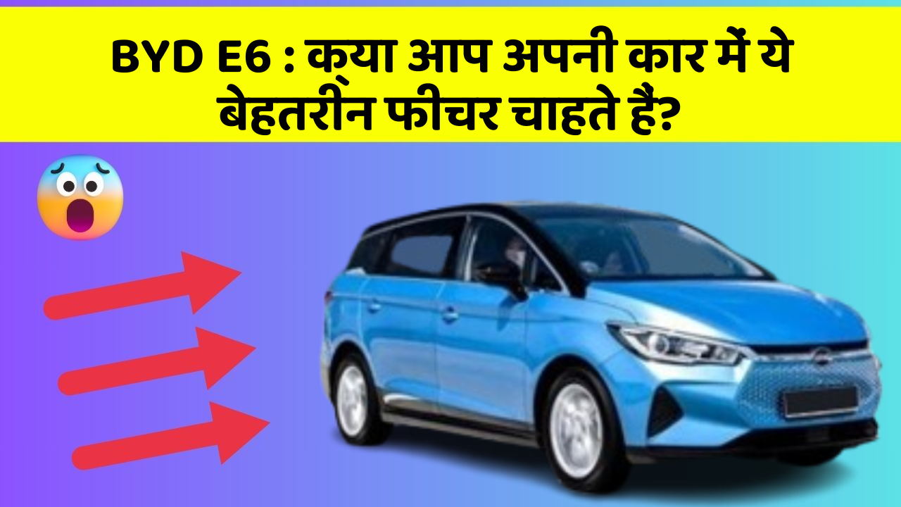 BYD E6 : क्या आप अपनी कार में ये बेहतरीन फीचर चाहते हैं?